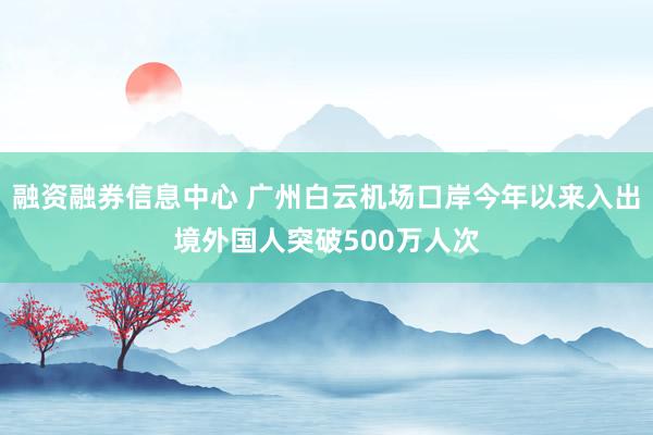 融资融券信息中心 广州白云机场口岸今年以来入出境外国人突破500万人次