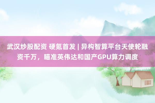 武汉炒股配资 硬氪首发 | 异构智算平台天使轮融资千万,瞄准英伟达和国产GPU算力调度