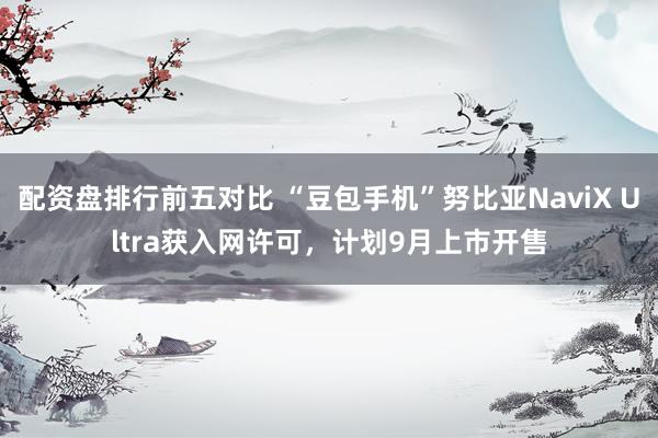 配资盘排行前五对比 “豆包手机”努比亚NaviX Ultra获入网许可，计划9月上市开售