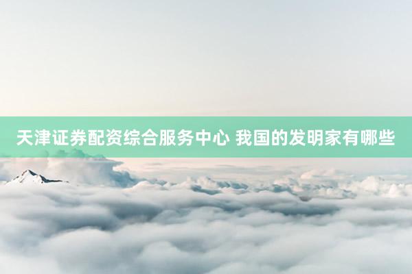天津证券配资综合服务中心 我国的发明家有哪些