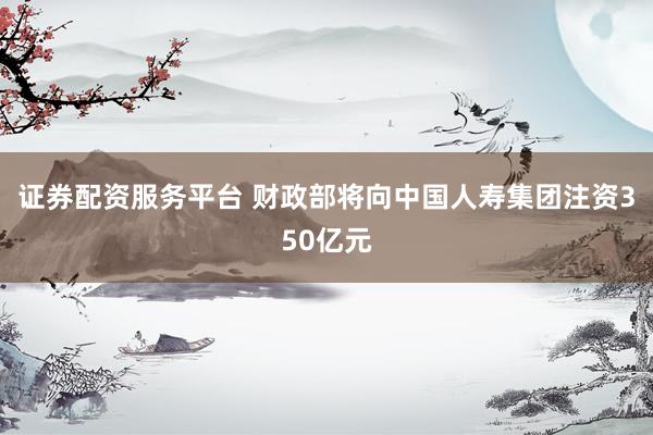 证券配资服务平台 财政部将向中国人寿集团注资350亿元