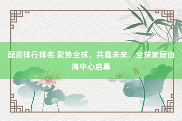 配资排行排名 聚势全球、共赢未来，全球家居出海中心启幕