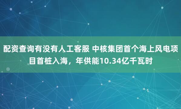 配资查询有没有人工客服 中核集团首个海上风电项目首桩入海,年供能10.34亿千瓦时