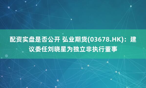 配资实盘是否公开 弘业期货(03678.HK)：建议委任刘晓星为独立非执行董事