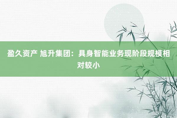 盈久资产 旭升集团：具身智能业务现阶段规模相对较小