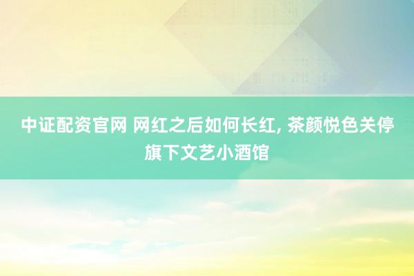 中证配资官网 网红之后如何长红, 茶颜悦色关停旗下文艺小酒馆