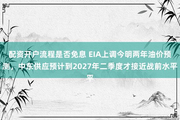 配资开户流程是否免息 EIA上调今明两年油价预测，中东供应预计到2027年二季度才接近战前水平