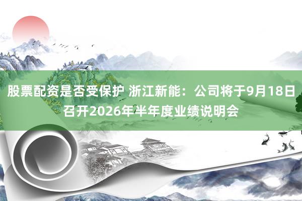 股票配资是否受保护 浙江新能：公司将于9月18日召开2026年半年度业绩说明会