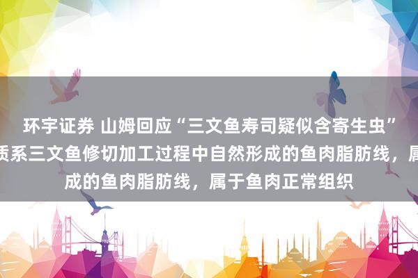 环宇证券 山姆回应“三文鱼寿司疑似含寄生虫”：半透明线状物质系三文鱼修切加工过程中自然形成的鱼肉脂肪线，属于鱼肉正常组织