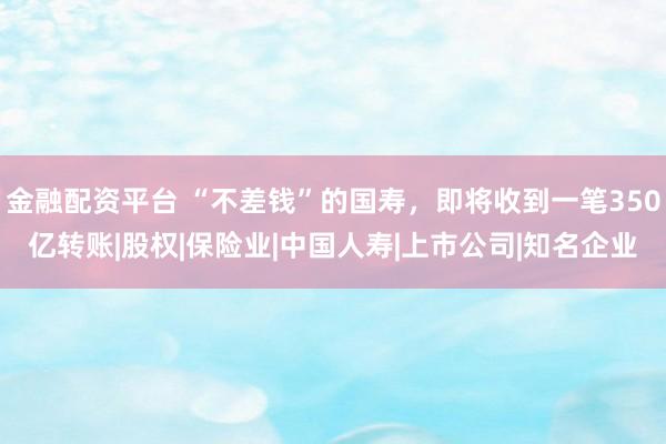 金融配资平台 “不差钱”的国寿，即将收到一笔350亿转账|股权|保险业|中国人寿|上市公司|知名企业