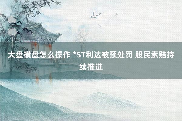 大盘横盘怎么操作 *ST利达被预处罚 股民索赔持续推进