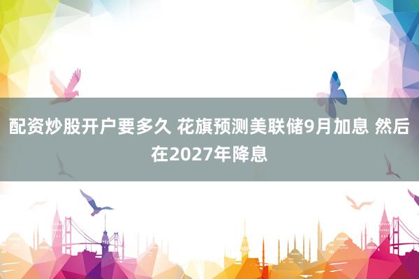 配资炒股开户要多久 花旗预测美联储9月加息 然后在2027年降息