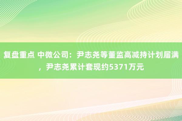 复盘重点 中微公司：尹志尧等董监高减持计划届满，尹志尧累计套现约5371万元