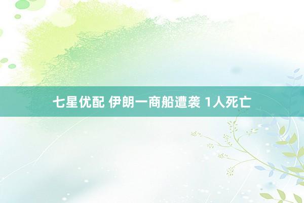 七星优配 伊朗一商船遭袭 1人死亡