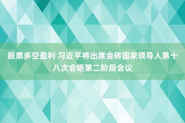 股票多空盈利 习近平将出席金砖国家领导人第十八次会晤第二阶段会议