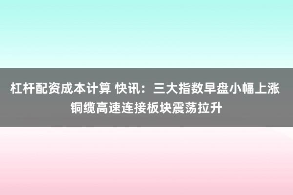 杠杆配资成本计算 快讯：三大指数早盘小幅上涨 铜缆高速连接板块震荡拉升