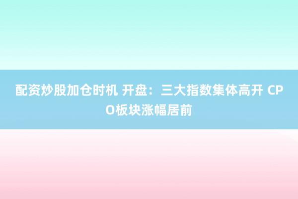 配资炒股加仓时机 开盘：三大指数集体高开 CPO板块涨幅居前