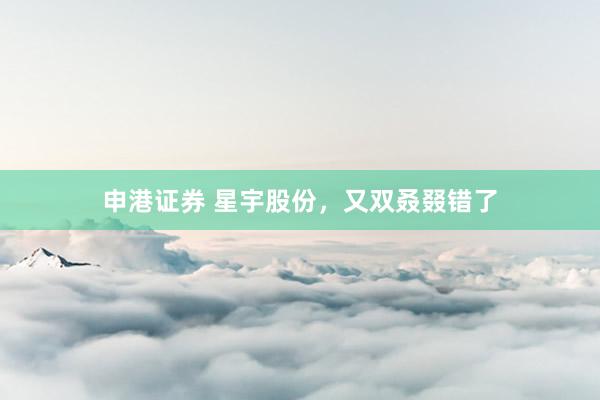 申港证券 星宇股份，又双叒叕错了