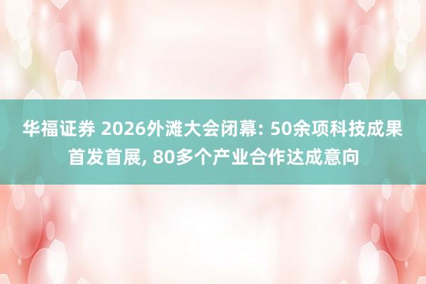 华福证券 2026外滩大会闭幕: 50余项科技成果首发首展, 80多个产业合作达成意向