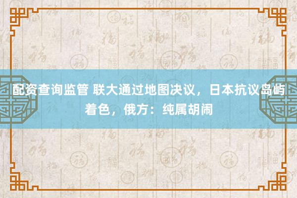 配资查询监管 联大通过地图决议，日本抗议岛屿着色，俄方：纯属胡闹
