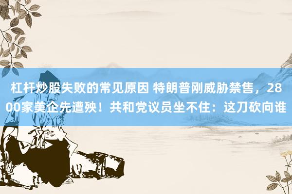 杠杆炒股失败的常见原因 特朗普刚威胁禁售，2800家美企先遭殃！共和党议员坐不住：这刀砍向谁