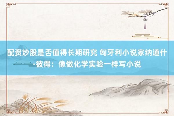配资炒股是否值得长期研究 匈牙利小说家纳道什·彼得：像做化学实验一样写小说