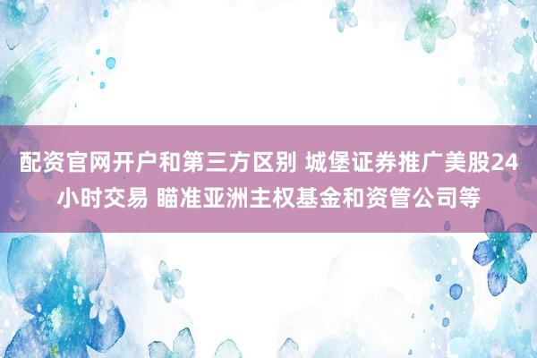 配资官网开户和第三方区别 城堡证券推广美股24小时交易 瞄准亚洲主权基金和资管公司等