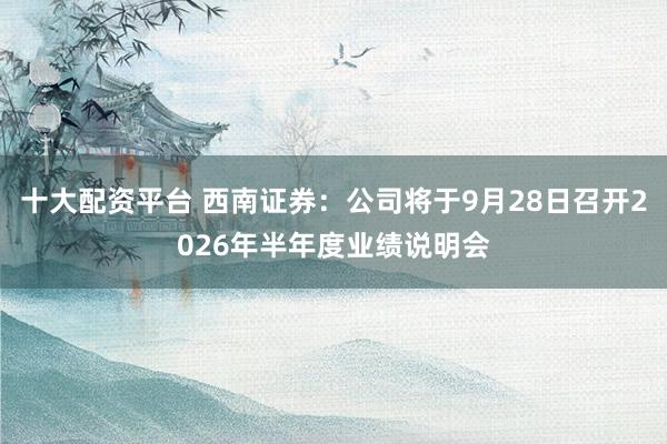十大配资平台 西南证券：公司将于9月28日召开2026年半年度业绩说明会