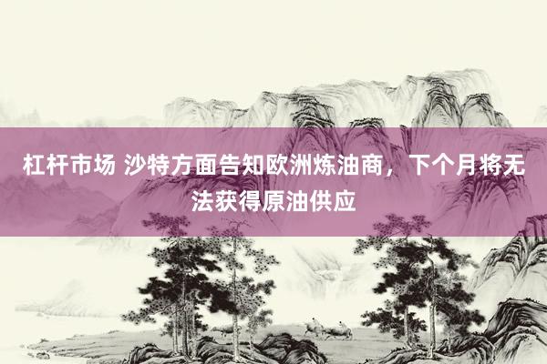 杠杆市场 沙特方面告知欧洲炼油商，下个月将无法获得原油供应