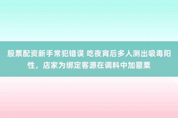 股票配资新手常犯错误 吃夜宵后多人测出吸毒阳性，店家为绑定客源在调料中加罂粟