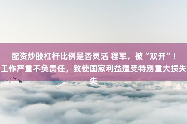 配资炒股杠杆比例是否灵活 程军，被“双开”！工作严重不负责任，致使国家利益遭受特别重大损失