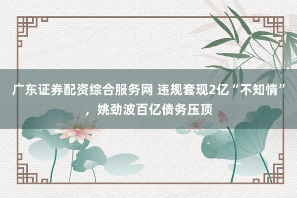 广东证券配资综合服务网 违规套现2亿“不知情”，姚劲波百亿债务压顶