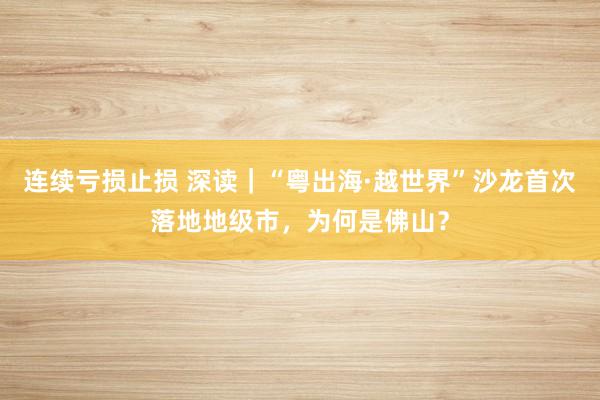 连续亏损止损 深读｜“粤出海·越世界”沙龙首次落地地级市，为何是佛山？