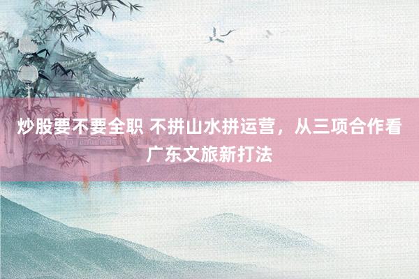 炒股要不要全职 不拼山水拼运营，从三项合作看广东文旅新打法