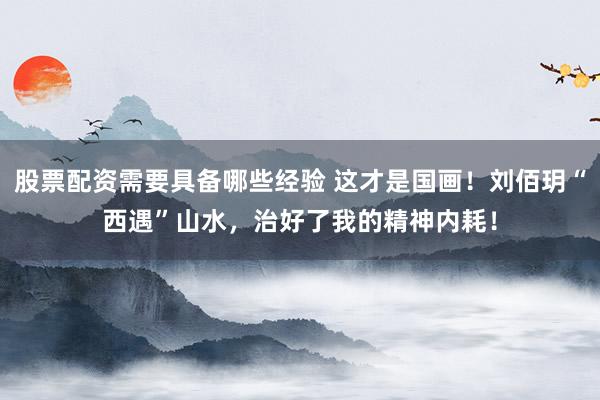 股票配资需要具备哪些经验 这才是国画！刘佰玥“西遇”山水，治好了我的精神内耗！