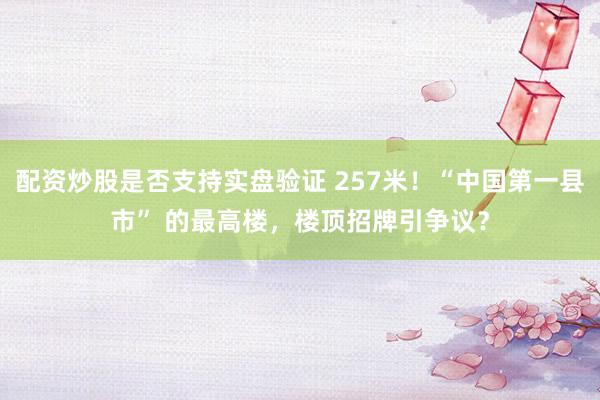 配资炒股是否支持实盘验证 257米！“中国第一县市” 的最高楼，楼顶招牌引争议？