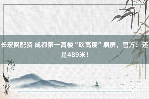 长宏网配资 成都第一高楼“砍高度”刷屏，官方：还是489米！