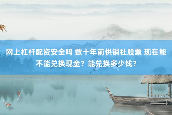 网上杠杆配资安全吗 数十年前供销社股票 现在能不能兑换现金？能兑换多少钱？