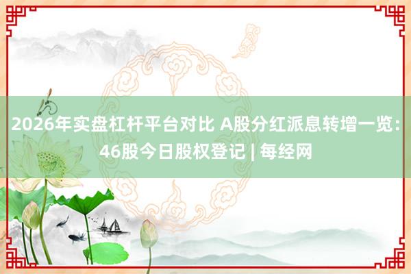 2026年实盘杠杆平台对比 A股分红派息转增一览：46股今日股权登记 | 每经网
