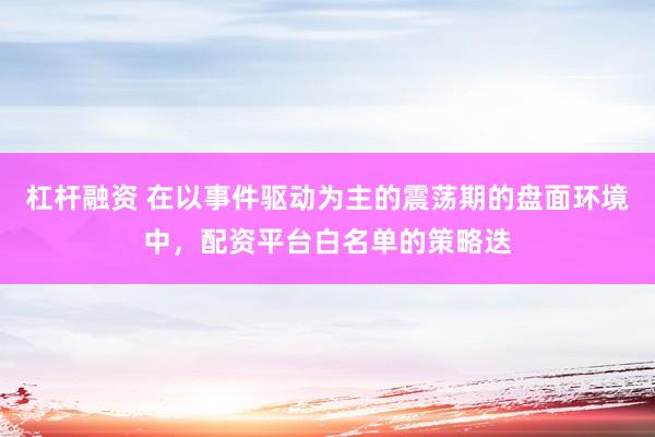 杠杆融资 在以事件驱动为主的震荡期的盘面环境中，配资平台白名单的策略迭