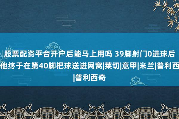 股票配资平台开户后能马上用吗 39脚射门0进球后，他终于在第40脚把球送进网窝|莱切|意甲|米兰|普利西奇