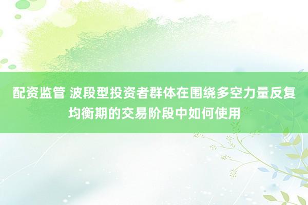 配资监管 波段型投资者群体在围绕多空力量反复均衡期的交易阶段中如何使用
