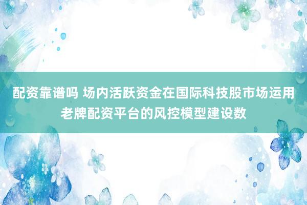 配资靠谱吗 场内活跃资金在国际科技股市场运用老牌配资平台的风控模型建设数