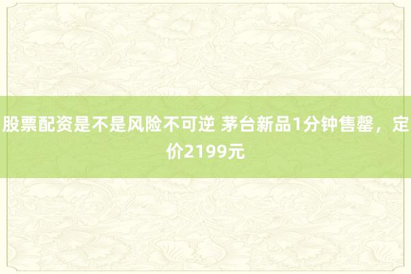 股票配资是不是风险不可逆 茅台新品1分钟售罄，定价2199元