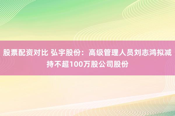 股票配资对比 弘宇股份：高级管理人员刘志鸿拟减持不超100万股公司股份