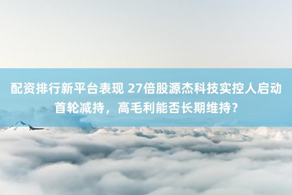 配资排行新平台表现 27倍股源杰科技实控人启动首轮减持，高毛利能否长期维持？