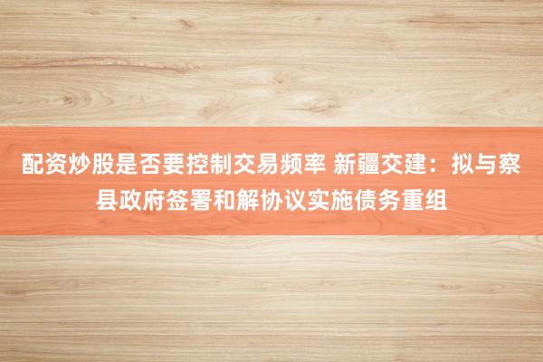 配资炒股是否要控制交易频率 新疆交建：拟与察县政府签署和解协议实施债务重组