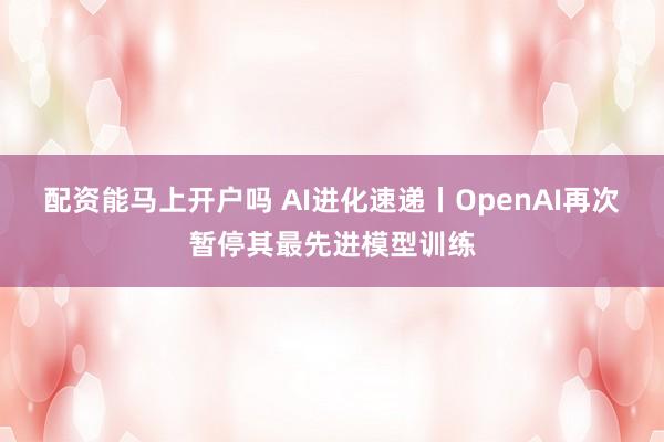 配资能马上开户吗 AI进化速递丨OpenAI再次暂停其最先进模型训练