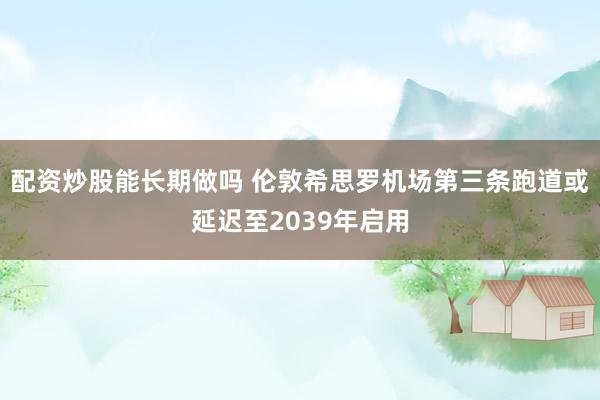 配资炒股能长期做吗 伦敦希思罗机场第三条跑道或延迟至2039年启用