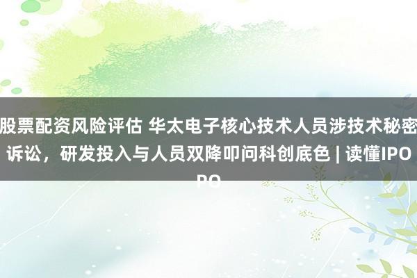 股票配资风险评估 华太电子核心技术人员涉技术秘密诉讼，研发投入与人员双降叩问科创底色 | 读懂IPO